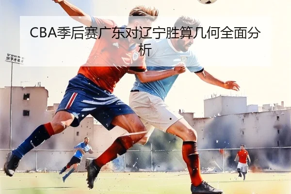 CBA季后赛广东对辽宁胜算几何全面分析